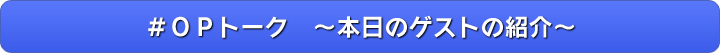 ＃ＯＰトーク　～本日のゲストの紹介～